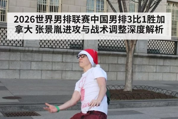 2026世界男排联赛中国男排3比1胜加拿大 张景胤进攻与战术调整深度解析