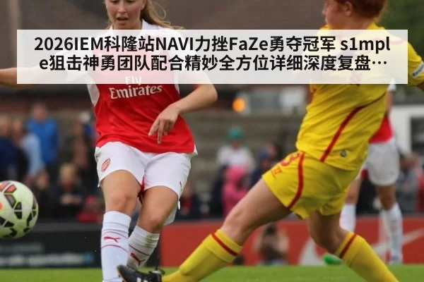 2026IEM科隆站NAVI力挫FaZe勇夺冠军 s1mple狙击神勇团队配合精妙全方位详细深度复盘分析