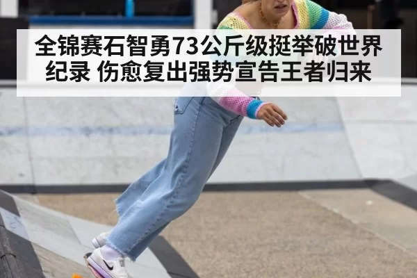 全锦赛石智勇73公斤级挺举破世界纪录 伤愈复出强势宣告王者归来