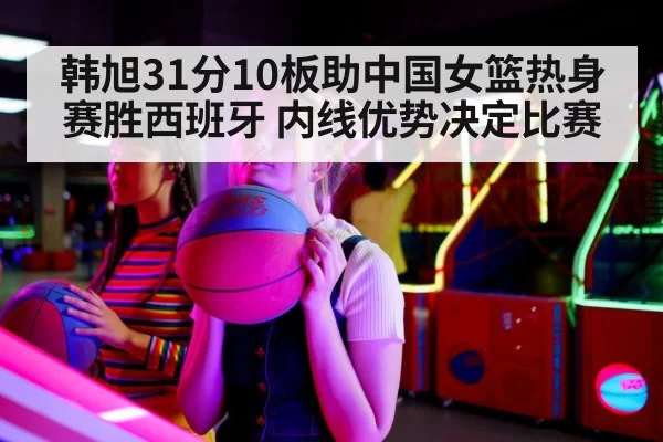 韩旭31分10板助中国女篮热身赛胜西班牙 内线优势决定比赛