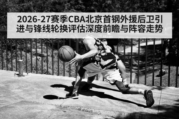 2026-27赛季CBA北京首钢外援后卫引进与锋线轮换评估深度前瞻与阵容走势